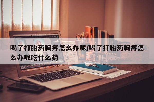 米非米索购买联系喝了打胎药胸疼怎么办呢/喝了打胎药胸疼怎么办呢吃什么药