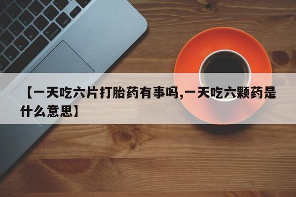 米非米索购买联系【一天吃六片打胎药有事吗,一天吃六颗药是什么意思】