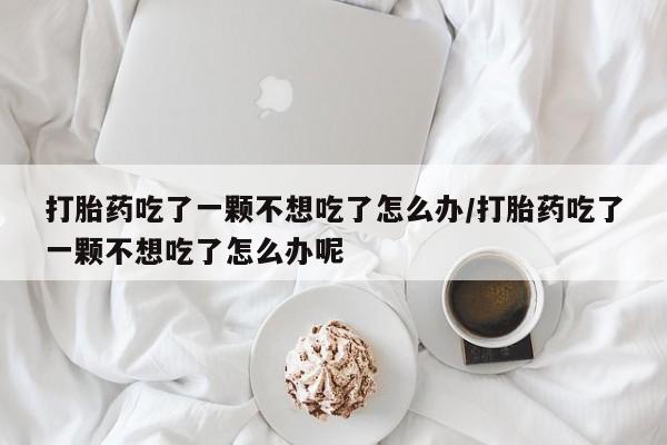 米非米索购买联系打胎药吃了一颗不想吃了怎么办/打胎药吃了一颗不想吃了怎么办呢
