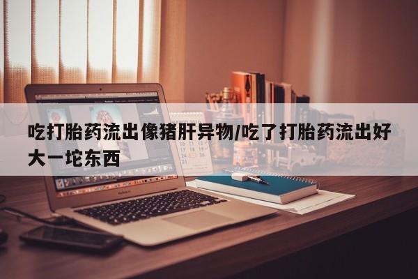 米非米索购买联系吃打胎药流出像猪肝异物/吃了打胎药流出好大一坨东西