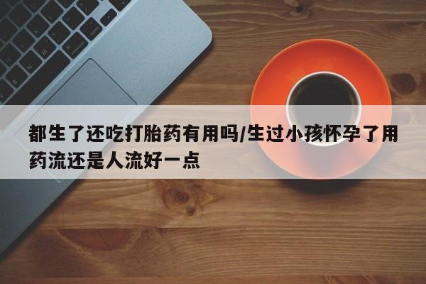 米非米索购买联系都生了还吃打胎药有用吗/生过小孩怀孕了用药流还是人流好一点