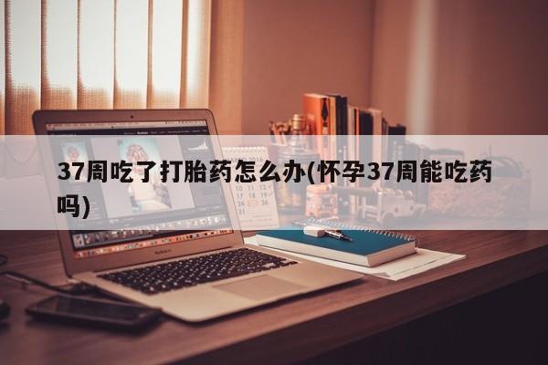 米非米索购买联系37周吃了打胎药怎么办(怀孕37周能吃药吗)