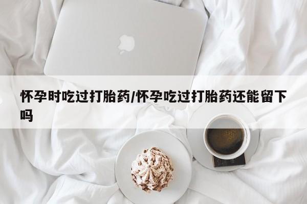 米非米索购买联系怀孕时吃过打胎药/怀孕吃过打胎药还能留下吗
