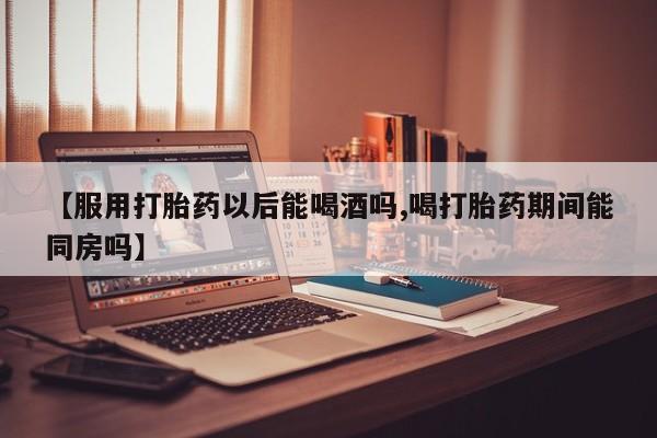 米非米索购买联系【服用打胎药以后能喝酒吗,喝打胎药期间能同房吗】