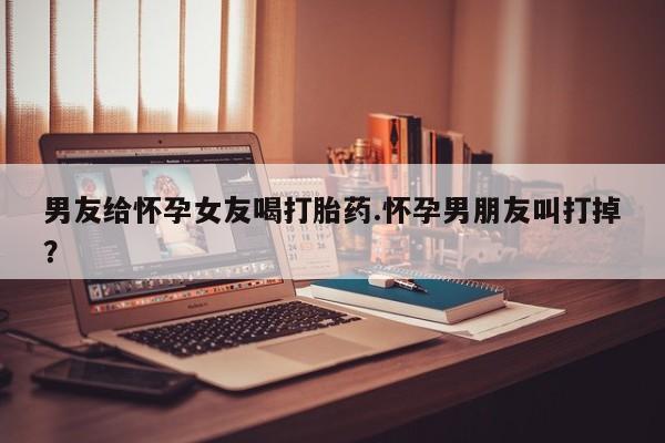 米非米索购买联系男友给怀孕女友喝打胎药.怀孕男朋友叫打掉？
