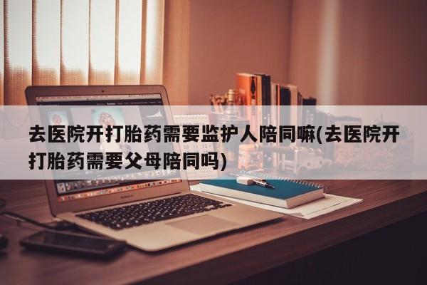 米非米索购买联系去医院开打胎药需要监护人陪同嘛(去医院开打胎药需要父母陪同吗)