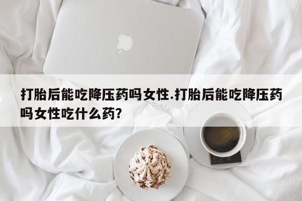 米非米索购买联系打胎后能吃降压药吗女性.打胎后能吃降压药吗女性吃什么药？
