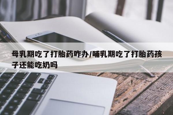 米非米索购买联系母乳期吃了打胎药咋办/哺乳期吃了打胎药孩子还能吃奶吗