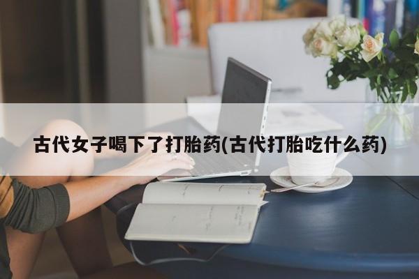 米非米索购买联系古代女子喝下了打胎药(古代打胎吃什么药)