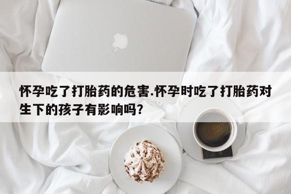 米非米索购买联系怀孕吃了打胎药的危害.怀孕时吃了打胎药对生下的孩子有影响吗?