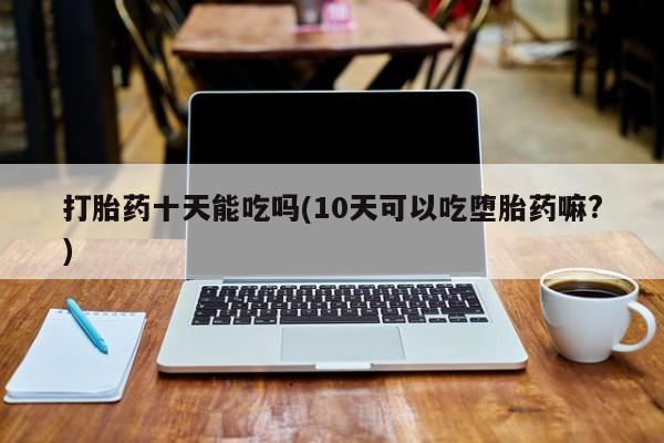 米非米索购买联系打胎药十天能吃吗(10天可以吃堕胎药嘛?)