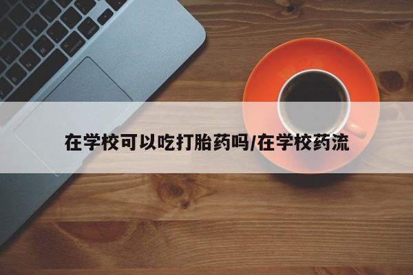 米非米索购买联系在学校可以吃打胎药吗/在学校药流