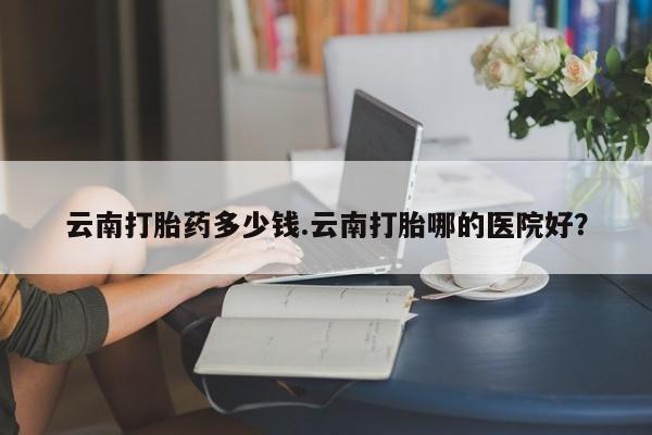 米非米索购买联系云南打胎药多少钱.云南打胎哪的医院好？