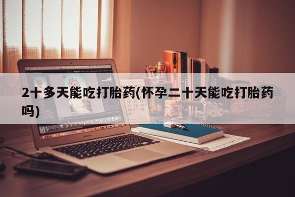 米非米索购买联系2十多天能吃打胎药(怀孕二十天能吃打胎药吗)