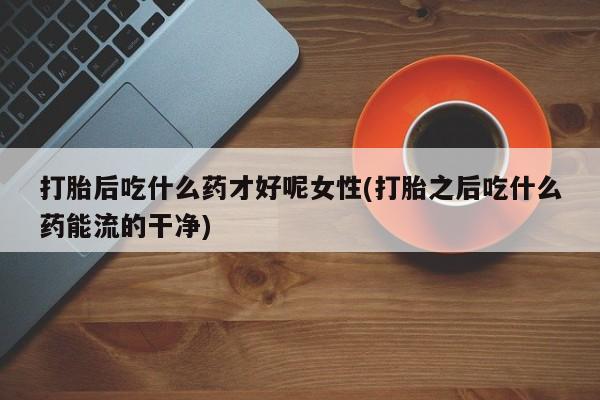 米非米索购买联系打胎后吃什么药才好呢女性(打胎之后吃什么药能流的干净)