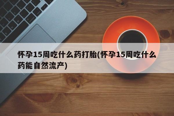 米非米索购买联系怀孕15周吃什么药打胎(怀孕15周吃什么药能自然流产)