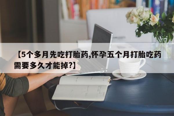 米非米索购买联系【5个多月先吃打胎药,怀孕五个月打胎吃药需要多久才能掉?】