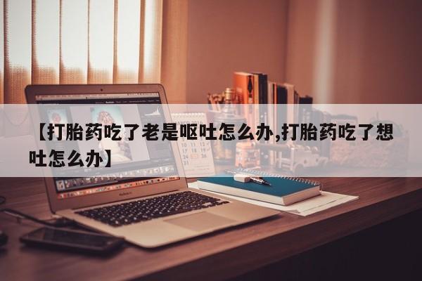 米非米索购买联系【打胎药吃了老是呕吐怎么办,打胎药吃了想吐怎么办】