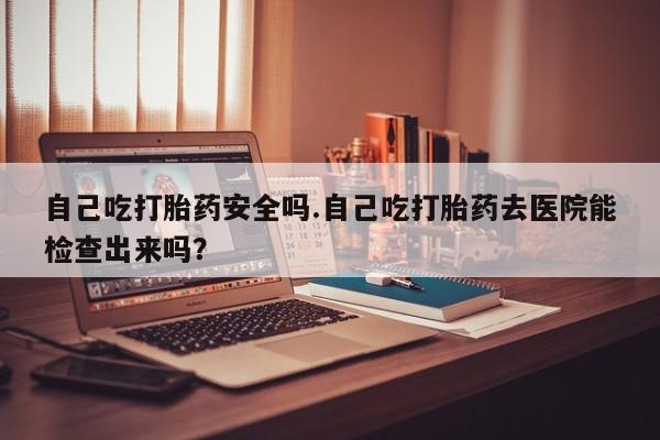 米非米索购买联系自己吃打胎药安全吗.自己吃打胎药去医院能检查出来吗？