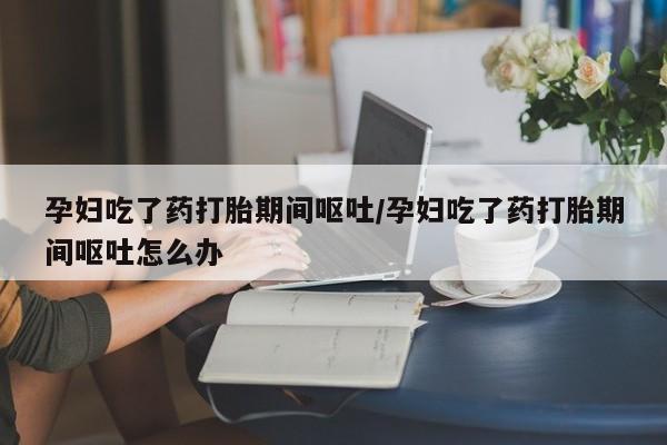 米非米索购买联系孕妇吃了药打胎期间呕吐/孕妇吃了药打胎期间呕吐怎么办