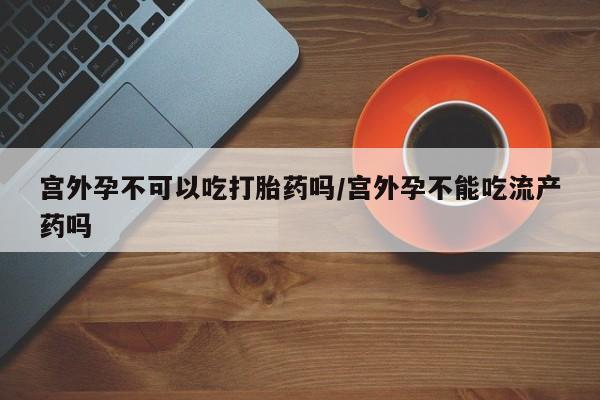 米非米索购买联系宫外孕不可以吃打胎药吗/宫外孕不能吃流产药吗