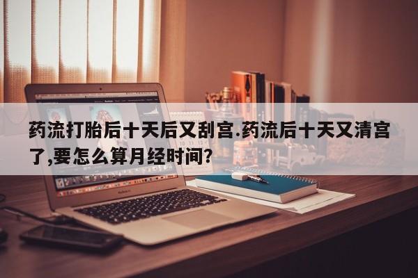 米非米索购买联系药流打胎后十天后又刮宫.药流后十天又清宫了,要怎么算月经时间?