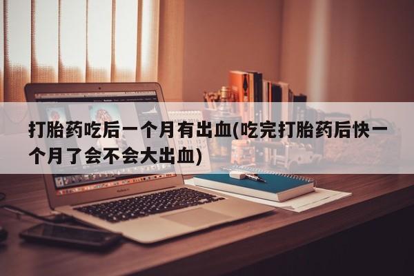 米非米索购买联系打胎药吃后一个月有出血(吃完打胎药后快一个月了会不会大出血)