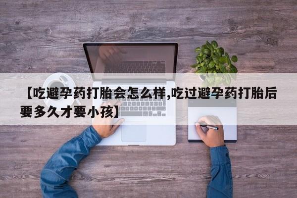 米非米索购买联系【吃避孕药打胎会怎么样,吃过避孕药打胎后要多久才要小孩】
