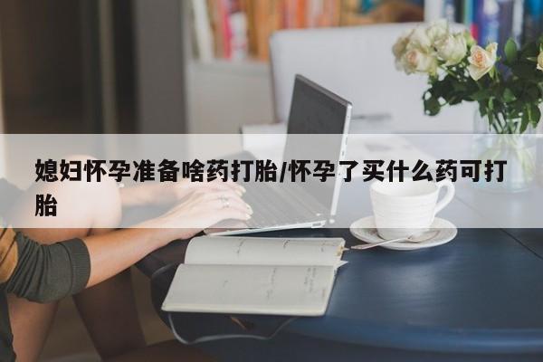 米非米索购买联系媳妇怀孕准备啥药打胎/怀孕了买什么药可打胎