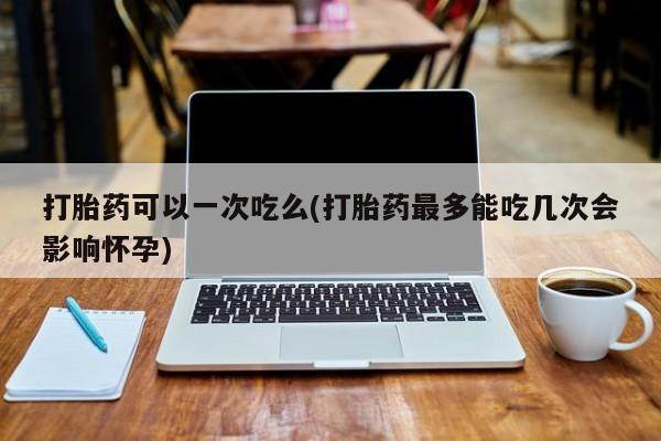 米非米索购买联系打胎药可以一次吃么(打胎药最多能吃几次会影响怀孕)