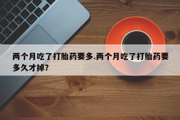 米非米索购买联系两个月吃了打胎药要多.两个月吃了打胎药要多久才掉？