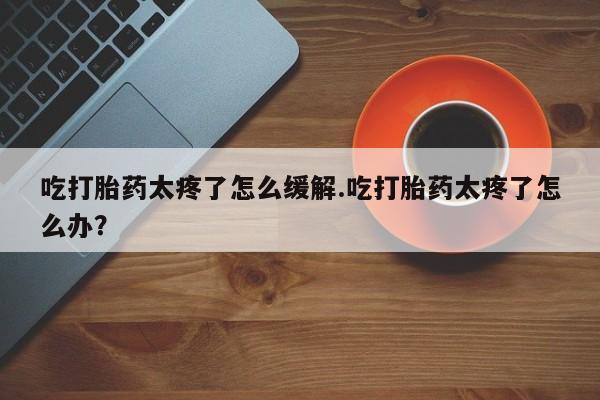 米非米索购买联系吃打胎药太疼了怎么缓解.吃打胎药太疼了怎么办？