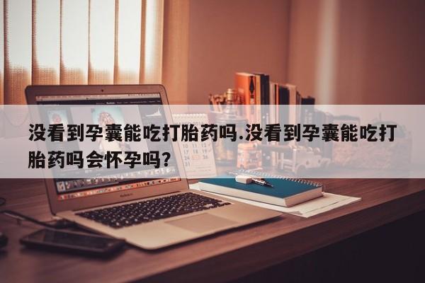 米非米索购买联系没看到孕囊能吃打胎药吗.没看到孕囊能吃打胎药吗会怀孕吗？