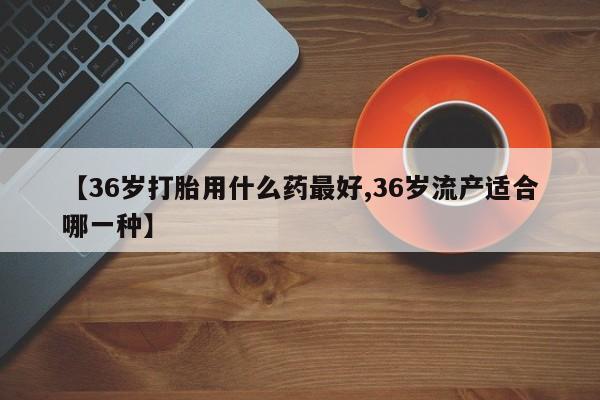 米非米索购买联系【36岁打胎用什么药最好,36岁流产适合哪一种】